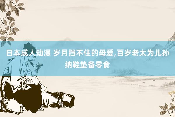   日本成人动漫 岁月挡不住的母爱,百岁老太为儿孙纳鞋垫备零食