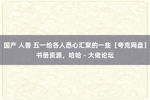   国产 人兽 五一给各人悉心汇聚的一些【夸克网盘】书册资源，哈哈 - 大佬论坛