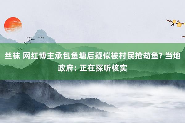 丝袜 网红博主承包鱼塘后疑似被村民抢劫鱼? 当地政府: 正在探听核实