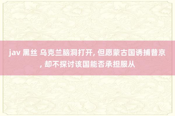 jav 黑丝 乌克兰脑洞打开， 但愿蒙古国诱捕普京， 却不探讨该国能否承担服从