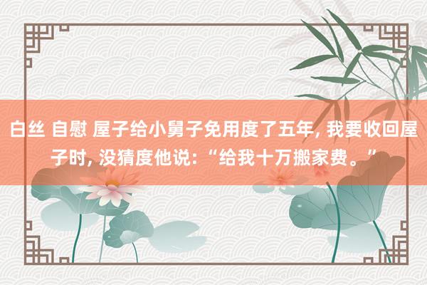 白丝 自慰 屋子给小舅子免用度了五年, 我要收回屋子时, 没