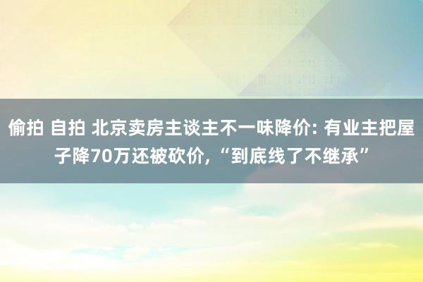 偷拍 自拍 北京卖房主谈主不一味降价: 有业主把屋子降70万