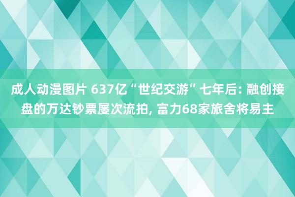 成人动漫图片 637亿“世纪交游”七年后: 融创接盘的万达钞票屡次流拍， 富力68家旅舍将易主