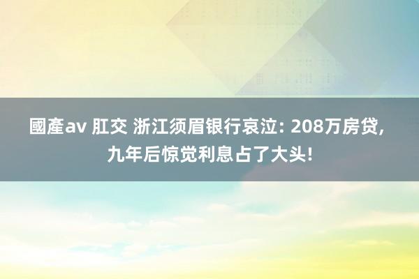 國產av 肛交 浙江须眉银行哀泣: 208万房贷， 九年后惊觉利息占了大头!