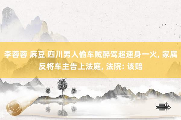 李蓉蓉 麻豆 四川男人偷车贼醉驾超速身一火, 家属反将车主告