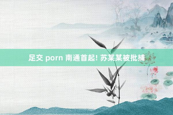 足交 porn 南通首起! 苏某某被批捕