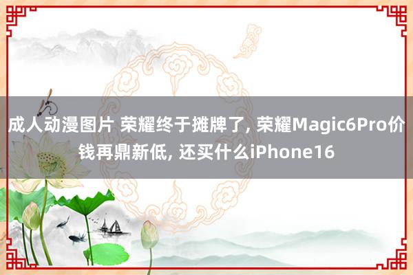 成人动漫图片 荣耀终于摊牌了， 荣耀Magic6Pro价钱再鼎新低， 还买什么iPhone16