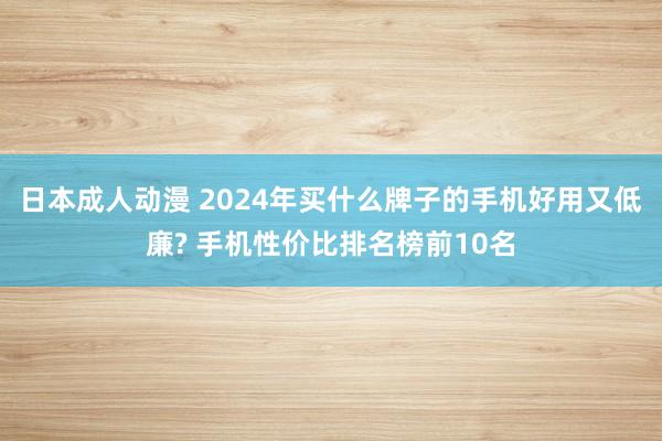 日本成人动漫 2024年买什么牌子的手机好用又低廉? 手机性价比排名榜前10名