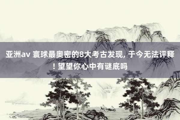 亚洲av 寰球最奥密的8大考古发现， 于今无法评释! 望望你心中有谜底吗