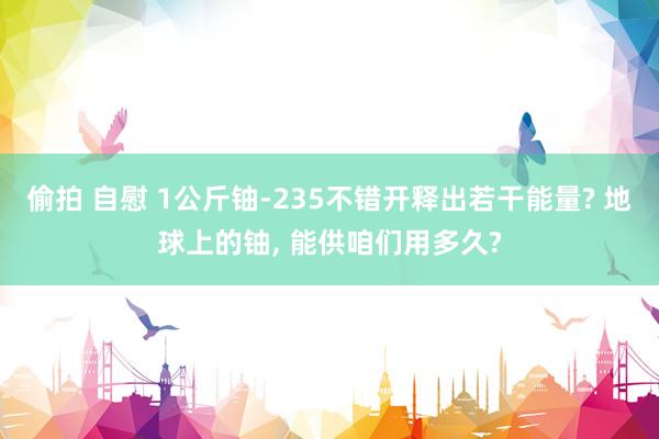 偷拍 自慰 1公斤铀-235不错开释出若干能量? 地球上的铀， 能供咱们用多久?