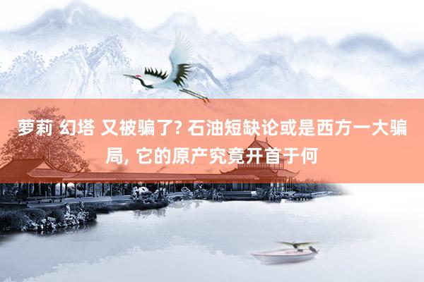 萝莉 幻塔 又被骗了? 石油短缺论或是西方一大骗局, 它的原