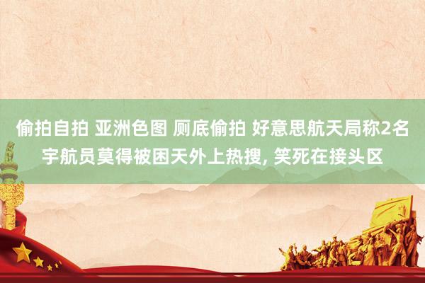 偷拍自拍 亚洲色图 厕底偷拍 好意思航天局称2名宇航员莫得被困天外上热搜， 笑死在接头区