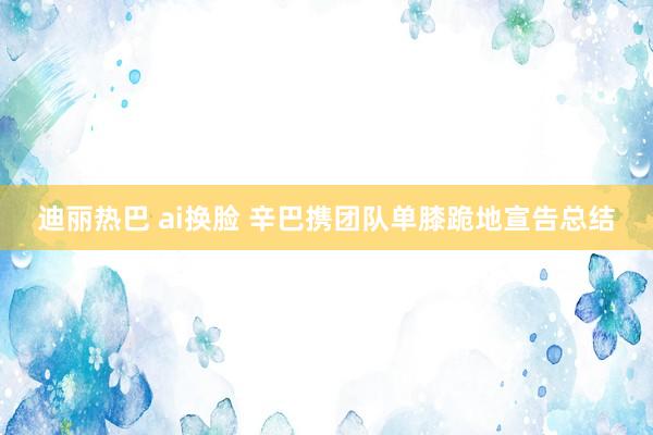 迪丽热巴 ai换脸 辛巴携团队单膝跪地宣告总结