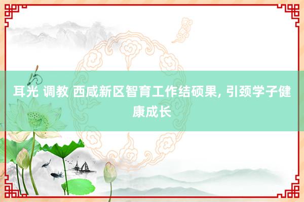 耳光 调教 西咸新区智育工作结硕果， 引颈学子健康成长