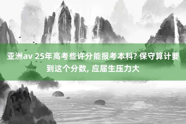 亚洲av 25年高考些许分能报考本科? 保守算计要到这个分数， 应届生压力大