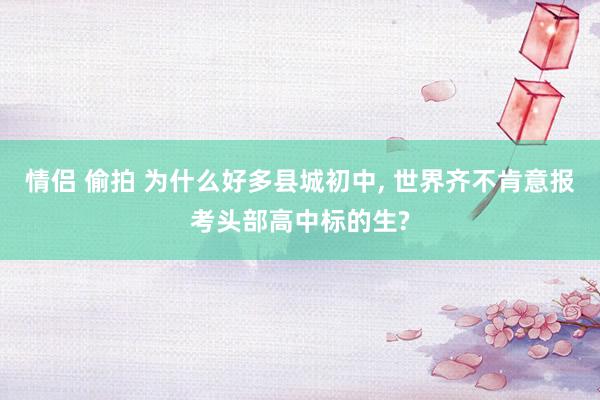 情侣 偷拍 为什么好多县城初中, 世界齐不肯意报考头部高中标