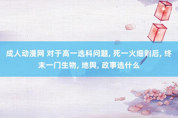 成人动漫网 对于高一选科问题， 死一火细则后， 终末一门生物， 地舆， 政事选什么