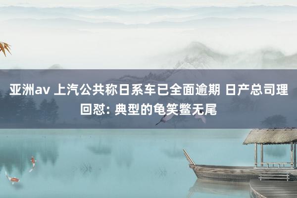 亚洲av 上汽公共称日系车已全面逾期 日产总司理回怼: 典型的龟笑鳖无尾