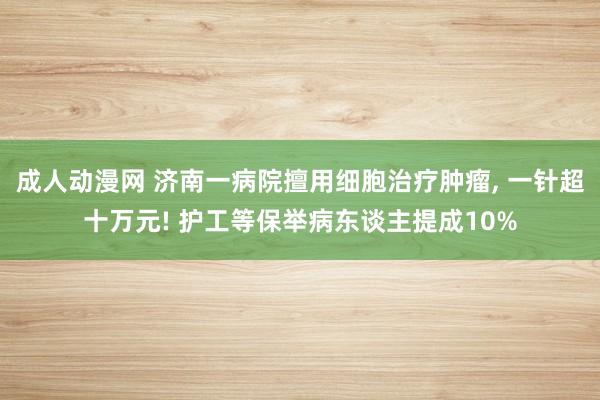 成人动漫网 济南一病院擅用细胞治疗肿瘤， 一针超十万元! 护工等保举病东谈主提成10%