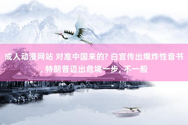 成人动漫网站 对准中国来的? 白宫传出爆炸性音书， 特朗普迈出危境一步， 不一般