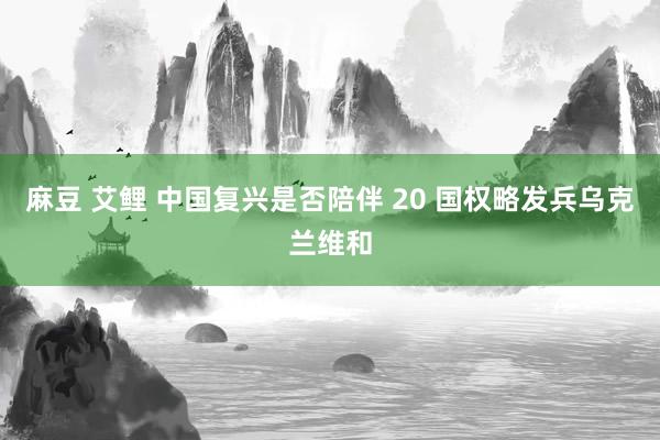 麻豆 艾鲤 中国复兴是否陪伴 20 国权略发兵乌克兰维和