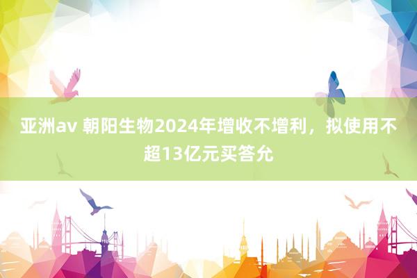 亚洲av 朝阳生物2024年增收不增利，拟使用不超13亿元买答允