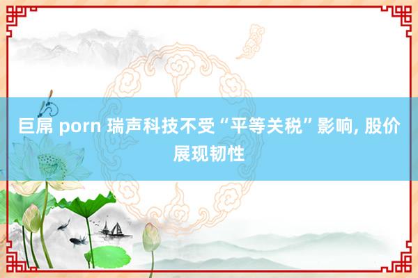 巨屌 porn 瑞声科技不受“平等关税”影响， 股价展现韧性