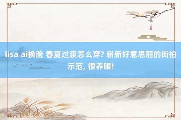 lisa ai换脸 春夏过渡怎么穿? 崭新好意思丽的街拍示范， 很养眼!