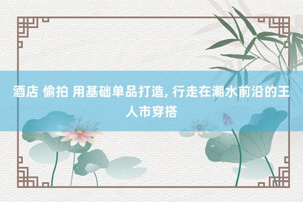 酒店 偷拍 用基础单品打造， 行走在潮水前沿的王人市穿搭