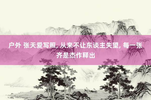 户外 张天爱写照， 从来不让东谈主失望， 每一张齐是杰作释出