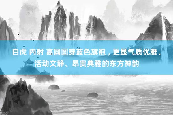 白虎 内射 高圆圆穿蓝色旗袍 ， 更显气质优雅、活动文静、昂贵典雅的东方神韵