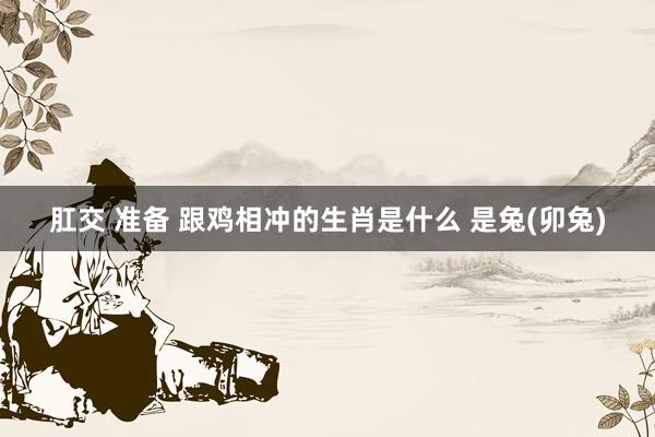 肛交 准备 跟鸡相冲的生肖是什么 是兔(卯兔)