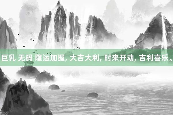 巨乳 无码 隆运加握， 大吉大利， 时来开动， 吉利喜乐。