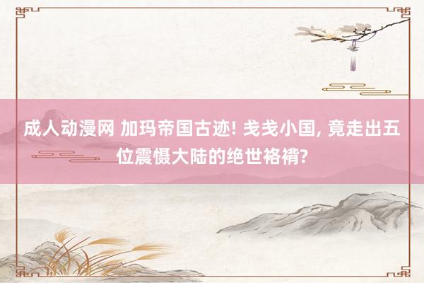 成人动漫网 加玛帝国古迹! 戋戋小国, 竟走出五位震慑大陆的