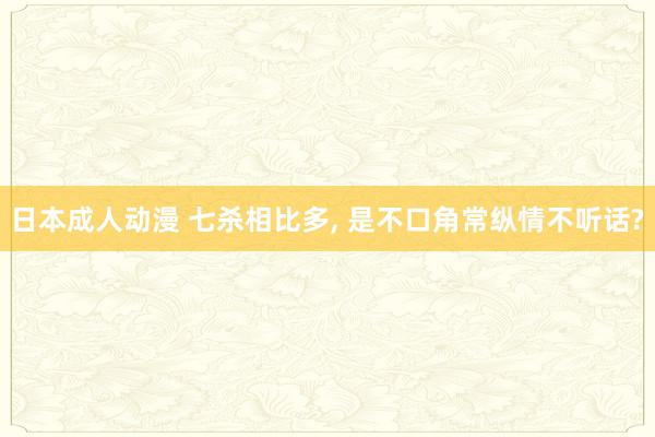 日本成人动漫 七杀相比多， 是不口角常纵情不听话?