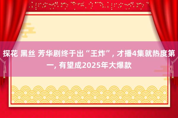 探花 黑丝 芳华剧终于出“王炸”， 才播4集就热度第一， 有望成2025年大爆款