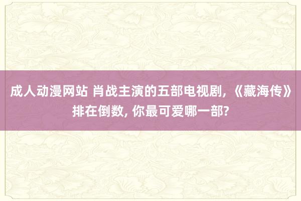 成人动漫网站 肖战主演的五部电视剧， 《藏海传》排在倒数， 你最可爱哪一部?