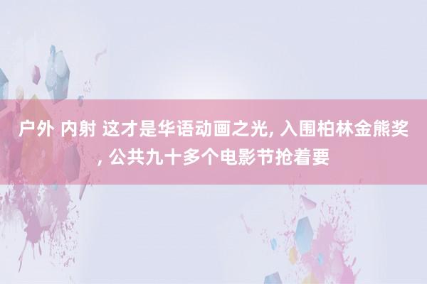 户外 内射 这才是华语动画之光， 入围柏林金熊奖， 公共九十多个电影节抢着要
