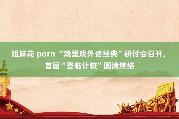 姐妹花 porn “戏里戏外话经典”研讨会召开, 首届“登临